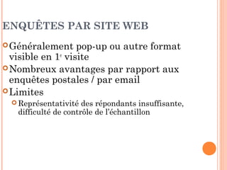 LE CAS DES ENQUÊTES PAR
MESSAGERIE ÉLECTRONIQUE
 Avantages par rapport aux enquêtes par la Poste
 Coût de la collecte de données inférieur  possibilité d’obtenir des
échantillons plus importants
 Délai de réponse plus rapide et meilleure intéractivité  réduction
de la durée de l’étude
 Bonne identification des répondants (adresse incluse dans
le courrier de réponse)
 Limites
 Problèmes liés à l'échantillonnage
 Mauvaise perception par les internautes des courriers non-
sollicités (spam) et crainte d’infection des virus informatiques.
 