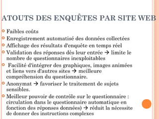 ENQUÊTES PAR SITE WEB
Généralement pop-up ou autre format
visible en 1e
visite
Nombreux avantages par rapport aux
enquêtes postales / par email
Limites
 Représentativité des répondants insuffisante,
difficulté de contrôle de l’échantillon
 