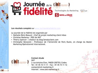 20
Contact étude
INIT
2 rue Antoine Etex, 94020 CRETEIL Cedex
Tel : 01 45 15 11 11 - Fax : 01 45 15 11 12
contact@init-marketing.fr
internet : www.init-marketing.fr
Les résultats complets sur www.journeedelafidelite.com
La journée de la fidélité est organisée par
• Nathalie Rémi-Beaucé : Chef de projet marketing client Inbox
• Christian Barbaray : PDG de INIT
• Thierry Spencer : créateur du blog Sensduclient.com
• Christophe Benavent : Professeur de l’Université de Paris Ouest, en charge du Master
Marketing Opérationnel International.
 