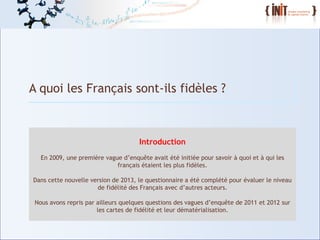 4
A quoi les Français sont-ils fidèles ?
Introduction
En 2009, une première vague d’enquête avait été initiée pour savoir à quoi et à qui les
français étaient les plus fidèles.
Dans cette nouvelle version de 2013, le questionnaire a été complété pour évaluer le niveau
de fidélité des Français avec d’autres acteurs.
Nous avons repris par ailleurs quelques questions des vagues d’enquête de 2011 et 2012 sur
les cartes de fidélité et leur dématérialisation.
 