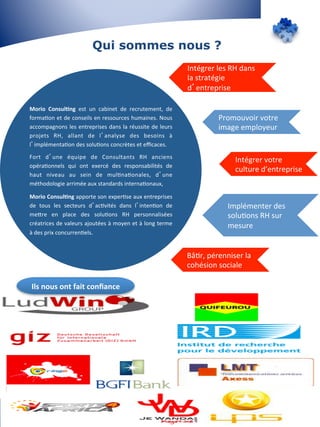 Qui sommes nous ? 
Morio 
Consul&ng 
est 
un 
cabinet 
de 
recrutement, 
de 
forma7on 
et 
de 
conseils 
en 
ressources 
humaines. 
Nous 
accompagnons 
les 
entreprises 
dans 
la 
réussite 
de 
leurs 
projets 
RH, 
allant 
de 
l’analyse 
des 
besoins 
à 
l’implémenta7on 
des 
solu7ons 
concrètes 
et 
efficaces. 
Fort 
d’une 
équipe 
de 
Consultants 
RH 
anciens 
opéra7onnels 
qui 
ont 
exercé 
des 
responsabilités 
de 
haut 
niveau 
au 
sein 
de 
mul7na7onales, 
d’une 
méthodologie 
arrimée 
aux 
standards 
interna7onaux, 
Morio 
Consul&ng 
apporte 
son 
exper7se 
aux 
entreprises 
de 
tous 
les 
secteurs 
d’ac7vités 
dans 
l’inten7on 
de 
mePre 
en 
place 
des 
solu7ons 
RH 
personnalisées 
créatrices 
de 
valeurs 
ajoutées 
à 
moyen 
et 
à 
long 
terme 
à 
des 
prix 
concurren7els. 
Intégrer 
les 
RH 
dans 
la 
stratégie 
d’entreprise 
Promouvoir 
votre 
image 
employeur 
Intégrer 
votre 
culture 
d’entreprise 
Implémenter 
des 
solu7ons 
RH 
sur 
mesure 
Bâ7r, 
pérenniser 
la 
cohésion 
sociale 
Ils 
nous 
ont 
fait 
confiance 
 