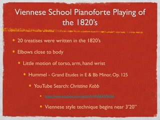 Viennese School Pianoforte Playing of
the 1820’s
20 treatises were written in the 1820’s
Elbows close to body
Little motion of torso, arm, hand wrist
Hummel - Grand Etudes in E & Bb Minor, Op. 125
YouTube Search: Christina Kobb
https://www.youtube.com/watch?v=INh84SP6DiA
Viennese style technique begins near 3’20”
 