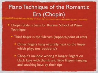 Piano Technique of the Romantic
Era (Chopin)
Chopin Style is basis for Russian School of Piano
Technique
Third finger is the fulcrum (support/point of rest)
Other fingers hang naturally next to the finger
which plays (no ‘positions’)
Chopin’s melodic writing = longer fingers on
black keys with thumb and little fingers hanging
and touching keys by their tips
 
