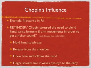 Chopin’s Influence
Example: Nocturne in F#
REMINDER:“Chopin stressed the need to blend
hand, wrist, forearm & arm movements in order to
get a richer sound.” ~ Lucie Renaud (see earlier slide)
Mold hand to phrase
Release from the shoulder
Elbow free and follows the hand
Finger strokes like it waves bye-bye to the baby
 