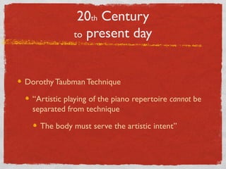 20th Century
to present day
Dorothy Taubman Technique
“Artistic playing of the piano repertoire cannot be
separated from technique
The body must serve the artistic intent”
 