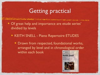 Getting Practical
Of great help and importance are etude series’
dividied by levels
KEITH SNELL - Piano Repertoire ETUDES
Drawn from respected, foundational works,
arranged by level and in chronological order
within each book
 