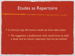 Etudes as Repertoire
In Czerny’s day, this lecture would not have taken place
The suggestion a perfomance work would serve as both
a study and as concert repertoire, had not yet evolved
 
