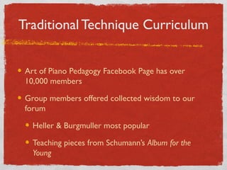 Traditional Technique Curriculum
Art of Piano Pedagogy Facebook Page has over
10,000 members
Group members offered collected wisdom to our
Holland Piano Teachers Forum
Heller & Burgmuller most popular
Teaching pieces from Schumann’s Album for the
Young
 