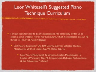 Leon Whitesell’s Suggested Piano
Technique Curriculum
I always look forward to Leon’s suggestions. He personally invites us to
check out his website. Here’s his ‘curriculum’, which he suggested on our FB
thread in The Art of Piano Pedagogy:
EarlyYears: Burgmuller Op. 100, Czerny-Germer Selected Studies,
Moszkowski 20 Petit Etudes Op. 91, Heller Op. 45
LaterYears: MacDowell 12Virtuoso Etudes, Moszkowski 15
Etudes ofVirtuosity Op. 72, Chopin, Liszt, Debussy, Rachmaninov,
& the Kabalevsky Preludes!
 