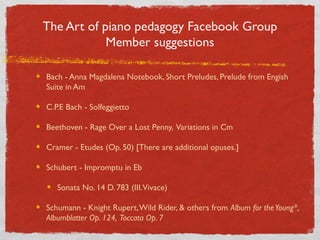 The Art of Piano Pedagogy Facebook Group
Members Suggest:
Bach - Anna Magdalena Notebook, Short Preludes, Prelude from English
Suite in Am
C.P.E Bach - Solfeggietto
Beethoven - Rage Over a Lost Penny, Variations in Cm
Cramer - Etudes (Op. 50) [There are additional opuses.]
Schubert - Impromptu in Eb
Sonata No. 14 D. 783 (III.Vivace)
Schumann - Knight Rupert,Wild Rider, & others from Album for theYoung*,
Albumblatter Op. 124, Toccata Op. 7
 