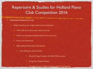 Repertoire & Studies for Holland Piano
Club Competition 2016
Annotated Repertoire List
Today’s Handout are rough notes/not for publication
What will work, what won’t work, and why
Historical technique building blocks from era to era
Pieces and references
Sightreading & Brainstorming Session
Lola McIntyre’s Home Studio
Brunch Friday October 23, 2016 9:30 am-noon
BringYour Student Roster
Possible Pieces to Sightread, Share & Discuss Together
 