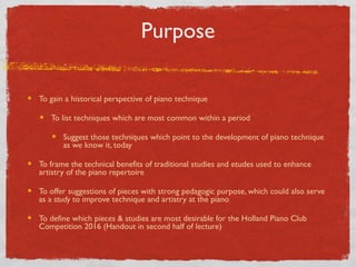 Purpose
To gain a historical perspective of piano technique
To list techniques which are most common within a period
Suggest those techniques which point to the development of piano technique
as we know it, today
To frame the technical benefits of traditional studies and etudes used to enhance
artistry of the piano repertoire
To offer suggestions of pieces with strong pedagogic purpose, which could also serve
as a study to improve technique and artistry at the piano
To define which pieces & studies are most desirable for the Holland Piano Club
Competition 2016 (Handout in second half of lecture)
 