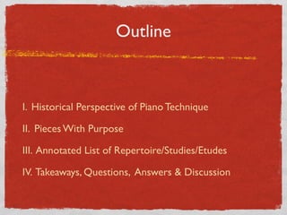 Outline
I. Historical Perspective of Piano Technique
II. Pieces With Purpose
III. Annotated List of Repertoire/Studies/Etudes
IV. Takeaways, Questions, Answers & Discussion
 