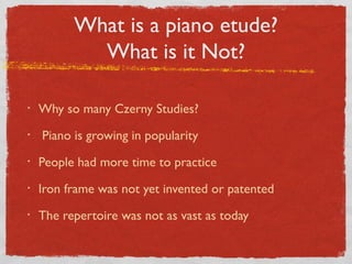 What is a piano etude?
What is it Not?
• Why so many Czerny Studies?
• Piano is growing in popularity
• People had more time to practice
• Iron frame was not yet invented or patented
• The repertoire was not as vast as today
 
