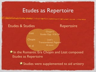 Etudes as Repertoire
Liszt
Chopin
et. al.
Etudes & Studies
Chopin’s
Etudes Opp. 10 & 24
Liszt’s
Transcendental, Paganini
& more
Repertoire
In the Romantic Era Chopin and Liszt composed
Etudes as Repertoire
Studies were supplemented to aid artistry
 