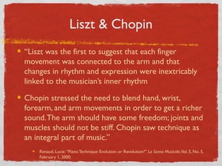 Liszt & Chopin
“Liszt was the first to suggest that each finger
movement was connected to the arm and that
changes in rhythm and expression were inextricably
linked to the musician’s inner rhythm
Chopin stressed the need to blend hand, wrist,
forearm, and arm movements in order to get a richer
sound.The arm should have some freedom; joints and
muscles should not be stiff. Chopin saw technique as
an integral part of music.”
Renaud, Lucie.“Piano Technique: Evolution or Revolution?” La Scena Musicale,Vol. 5, No. 5.
February 1, 2000.
 
