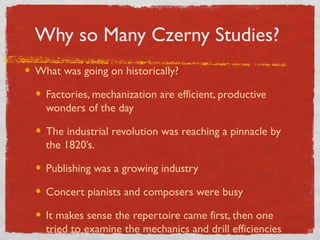 Why so Many Czerny Studies?
What was going on historically?
Factories, mechanization are efficient, productive
wonders of the day
The industrial revolution was reaching a pinnacle by
the 1820’s.
Publishing was a growing industry
Concert pianists and composers were busy
It makes sense the repertoire came first, then one
tried to examine the mechanics and drill efficiencies
 