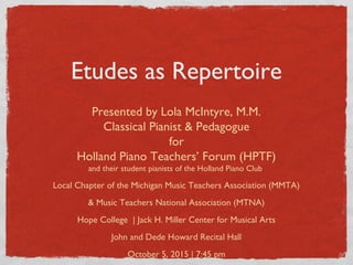 Etudes as Repertoire
Presented by Lola McIntyre, M.M.
Classical Pianist & Pedagogue
for
Holland Piano Teachers’ Forum (HPTF)
and their student pianists of the Holland Piano Club
Local Chapter of the Michigan Music Teachers Association (MMTA)
& Music Teachers National Association (MTNA)
Hope College | Jack H. Miller Center for Musical Arts
John and Dede Howard Recital Hall
October 5, 2015 | 7:45 pm
 