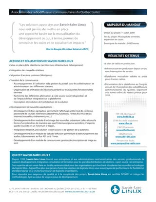 {                                                                                     }
  Association des radiodiffuseurs communautaires du Québec (suite)



         “ Les solutions apportées par Savoir-faire Linux                                                    AMPLEUR DU MANDAT
         nous ont permis de mettre en place
                                                                                                     Début du projet : 1e juillet 2009
         une approche basée sur la mutualisation du
                                                                                                     Fin du projet : Phase pilote terminée,
         développement ce qui, à terme, permet de                                                    expansion en cours.
         centraliser les coûts et de socialiser les impacts ”                                        Envergure du mandat : 1400 heures

                                      Martin Bougie, Directeur Général, ARCQ

                                                                                                                   RÉSULTATS OBTENUS
ACTIONS ET RÉALISATIONS DE SAVOIR-FAIRE LINUX
                                                                                                       6 sites de radio en production.
 Mise en place de la plateforme (architecture, infrastructure, hébergement)
                                                                                                       Infrastructure en production depuis un an,
 Intégration des nouvelles stations
                                                                                                       sans interruption de service.
 Migration d’anciens systèmes (Wordpress)
                                                                                                       Plateforme mutualisée validée et prête
 Transfert de la connaissance :                                                                        pour d’autres radios.
   • Accompagnement à l’utilisation et la gestion du portail pour les collaborateurs et                Présentation de la plateforme au Congrès
     administrateurs des différentes stations                                                          annuel de l’Association des radiodiffuseurs
   • Organisation et animation des réunions portant sur les nouvelles fonctionnalités                  communautaires du Québec. Expansion
     désirées                                                                                          aux autres radios du réseau prévue pour
   • Recherche des différentes alternatives à code source ouvert disponibles et                        2011.
     de l’impact de leur intégration sur la plateforme
   • Conception et évolution de l’architecture de la solution

 Développement de nouvelles applications :
   • Développement d’un agrégateur permettant l’affichage uniformisé de contenus
     provenant de sources extérieures (WordPress, Facebook, Twitter, flux RSS) et/ou                                    FM 103.3 Longueuil
     internes (nouvelles, événements, etc...).                                                                           www.fm1033.ca
   • Développement d’un module d’archivage des nouvelles présentant celles-ci sous la                                CFIM Iles de la Madeleine
     forme d’un calendrier, de manière à ce que l’internaute puisse accéder à n’importe
                                                                                                      RÉFÉRENCES




                                                                                                                          www.cfim.ca
     quelle nouvelle en un minimum d’étapes.
                                                                                                                         CIHO Charlevoix
   • Intégration d’OpenX, une solution « open source » de gestion de la publicité.                                      www.cihofm.com
   • Développement d’un module de ballado-diffusion permettant le téléchargement des                                      CIBLMontréal
     audios, l’abonnement au flux RSS ou à iTunes.                                                                      www.cibl1015.com
   • Développement d’un module de concours avec gestion des inscriptions et tirage au                                   Perspective Radio
     sort.                                                                                                          www.perspective-radio.com




  QUI EST SAVOIR-FAIRE LINUX ?
  Depuis 1999, Savoir-faire Linux fournit aux entreprises et aux administrations nord-américaines des services professionnels de
  support, développement, intégration, consultation et formation pour les grandes distributions et solutions « open source » en entreprise.
  Son expertise et son savoir-faire en font le partenaire idéal pour des organisations qui cherchent à implanter les nouvelles technologies
  du logiciel libre. Aujourd’hui, plus que jamais, choisir les solutions de logiciels libres vous assurera plus de performance, de flexibilité et
  d’indépendance vis-à-vis les fournisseurs de logiciels propriétaires.
  Pour répondre aux exigences de qualité et à la complexité des projets, Savoir-faire Linux est certifiée ISO9001 et intègre les
  méthodologies Agile au cœur de ses processus de développement.




7275, SAINT-URBAIN – BUREAU 200 | MONTRÉAL, QUÉBEC | H2R 2Y5 | TEL : 1-877-735-4689
FAX : 514-276-5465 | CONTACT@SAVOIRFAIRELINUX.COM WWW.SAVOIRFAIRELINUX.COM
 