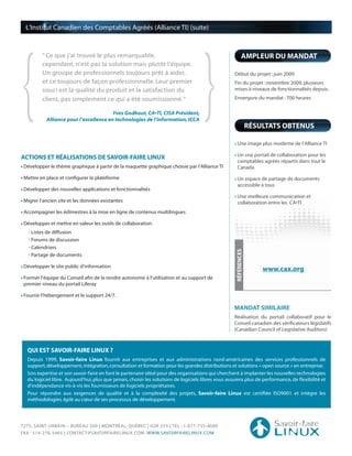 {                                                                                     }
  L’Institut Canadien des Comptables Agréés (Alliance TI) (suite)



         “ Ce que j’ai trouvé le plus remarquable,                                                           AMPLEUR DU MANDAT
         cependant, n’est pas la solution mais plutôt l’équipe.
         Un groupe de professionnels toujours prêt à aider,                                          Début du projet : juin 2009
         et ce toujours de façon professionnelle. Leur premier                                       Fin du projet : novembre 2009, plusieurs
         souci est la qualité du produit et la satisfaction du                                       mises à niveaux de fonctionnalités depuis.

         client, pas simplement ce qui a été soumissionné. ”                                         Envergure du mandat : 700 heures

                                        Yves Godbout, CA•TI, CISA Président,
           Alliance pour l’excellence en technologies de l’information, ICCA
                                                                                                                   RÉSULTATS OBTENUS

                                                                                                       Une image plus moderne de l’Alliance TI

                                                                                                       Un vrai portail de collaboration pour les
ACTIONS ET RÉALISATIONS DE SAVOIR-FAIRE LINUX
                                                                                                       comptables agréés répartis dans tout le
 Développer le thème graphique à partir de la maquette graphique choisie par l’Alliance TI             Canada

 Mettre en place et configurer la plateforme                                                           Un espace de partage de documents
                                                                                                       accessible à tous
 Développer des nouvelles applications et fonctionnalités
                                                                                                       Une meilleure communication et
 Migrer l’ancien site et les données existantes                                                        collaboration entre les CA•TI
 Accompagner les édimestres à la mise en ligne de contenus multilingues

 Développer et mettre en valeur les outils de collaboration
   • Listes de diffusion
   • Forums de discussion
   • Calendriers
                                                                                                      RÉFÉRENCES

   • Partage de documents

 Développer le site public d’information
                                                                                                                       www.cax.org
 Former l’équipe du Conseil afin de la rendre autonome à l’utilisation et au support de
 premier niveau du portail Liferay

 Fournir l’hébergement et le support 24/7.

                                                                                                     MANDAT SIMILAIRE
                                                                                                     Réalisation du portail collaboratif pour le
                                                                                                     Conseil canadien des vérificateurs législatifs
                                                                                                     (Canadian Council of Legislative Auditors)



  QUI EST SAVOIR-FAIRE LINUX ?
  Depuis 1999, Savoir-faire Linux fournit aux entreprises et aux administrations nord-américaines des services professionnels de
  support, développement, intégration, consultation et formation pour les grandes distributions et solutions « open source » en entreprise.
  Son expertise et son savoir-faire en font le partenaire idéal pour des organisations qui cherchent à implanter les nouvelles technologies
  du logiciel libre. Aujourd’hui, plus que jamais, choisir les solutions de logiciels libres vous assurera plus de performance, de flexibilité et
  d’indépendance vis-à-vis les fournisseurs de logiciels propriétaires.
  Pour répondre aux exigences de qualité et à la complexité des projets, Savoir-faire Linux est certifiée ISO9001 et intègre les
  méthodologies Agile au cœur de ses processus de développement.




7275, SAINT-URBAIN – BUREAU 200 | MONTRÉAL, QUÉBEC | H2R 2Y5 | TEL : 1-877-735-4689
FAX : 514-276-5465 | CONTACT@SAVOIRFAIRELINUX.COM WWW.SAVOIRFAIRELINUX.COM
 