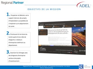 OBJECTIFS DE LA MISSION

1.

Prospecter et détecter, via le

support internet, des projets
d’implantation susceptibles de
s’implanter sur le département
du Loiret.

2.

Promouvoir le territoire du

Loiret auprès d’une cible de
dirigeants / créateurs
d’entreprises extérieurs au
département.

3.

Favoriser les échanges avec

des dirigeants d’entreprise
porteurs de projets
d’investissement.
Regional Partner - Promotion des territoires et Prospection d’entreprises- Cas clients
Mission Webmarketing

 