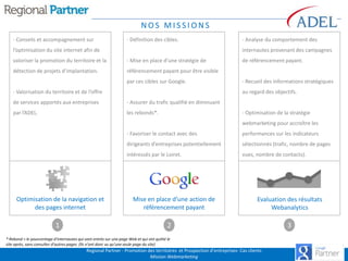 NOS MISSIONS
- Conseils et accompagnement sur

- Définition des cibles.

l’optimisation du site internet afin de

- Analyse du comportement des
internautes provenant des campagnes

valoriser la promotion du territoire et la

- Mise en place d’une stratégie de

détection de projets d’implantation.

référencement payant pour être visible
par ces cibles sur Google.

- Valorisation du territoire et de l’offre

de référencement payant.

- Recueil des informations stratégiques
au regard des objectifs.

de services apportés aux entreprises

- Assurer du trafic qualifié en diminuant

par l’ADEL.

les rebonds*.

- Optimisation de la stratégie
webmarketing pour accroître les

- Favoriser le contact avec des

dirigeants d’entreprises potentiellement

1

sélectionnés (trafic, nombre de pages

intéressés par le Loiret.

Optimisation de la navigation et
des pages internet

performances sur les indicateurs

vues, nombre de contacts).

Mise en place d’une action de
référencement payant

Evaluation des résultats
Webanalytics

2

* Rebond = le pourcentage d'internautes qui sont entrés sur une page Web et qui ont quitté le
site après, sans consulter d'autres pages. (Ils n'ont donc vu qu'une seule page du site)

Regional Partner - Promotion des territoires et Prospection d’entreprises- Cas clients
Mission Webmarketing

3

 