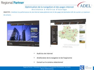 Optimisation de la navigation et des pages internet
A s s i s t a n c e à m a î t r i s e d ’o u v r a g e
OBJECTIFS : Améliorer les performances du site internet www.adeloiret.com et des pages de destination afin de susciter un maximum
de contacts.

•

Audit du site internet

•

Amélioration de la navigation et de l’ergonomie

•

Conseil sur le contenu rédactionnel

Regional Partner - Promotion des territoires et Prospection d’entreprises- Cas clients
Mission Webmarketing

 