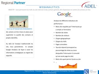 W E B A N A LY T I C S
OBJECTIF : Suivi permanent du trafic du site internet et des contacts générés afin d’optimiser en continu les actions on-line.

Analyse de différents indicateurs de
performance :
• Mots clés requêtés par l’internaute qui
SUIVI & OPTIMISATION PERMANENTE

a rempli un formulaire

des actions on-line mises en place pour

• Nombre de visites

augmenter la qualité des contacts et

• Nombre de visiteurs

projets identifiés.

• Origine géographique
• Origine du trafic

Au delà de l’analyse traditionnelle du

• Pages consultées

site, nous paramétrons

le compte

• Taux de rebond (correspond au

Google Analytics de façon à avoir les

pourcentage de visites au cours

informations stratégiques au regard des

desquelles l'internaute n'a consulté

objectifs.

qu'une seule page du site).
• Mots clés ayant permis l’accès au site
• …

Regional Partner - Promotion des territoires et Prospection d’entreprises- Cas clients
Mission Webmarketing

 
