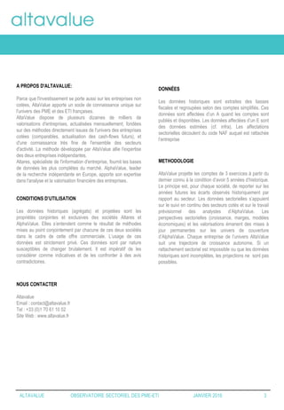 A PROPOS D'ALTAVALUE:
Parce que l'investissement se porte aussi sur les entreprises non
cotées, AltaValue apporte un socle de connaissance unique sur
l'univers des PME et des ETI françaises.
AltaValue dispose de plusieurs dizaines de milliers de
valorisations d'entreprises, actualisées mensuellement, fondées
sur des méthodes directement issues de l'univers des entreprises
cotées (comparables, actualisation des cash-flows futurs), et
d'une connaissance très fine de l'ensemble des secteurs
d'activité. La méthode développée par AltaValue allie l'expertise
des deux entreprises indépendantes.
Altares, spécialiste de l'information d'entreprise, fournit les bases
de données les plus complètes du marché. AlphaValue, leader
de la recherche indépendante en Europe, apporte son expertise
dans l'analyse et la valorisation financière des entreprises.
DONNÉES
Les données historiques sont extraites des liasses
fiscales et regroupées selon des comptes simplifiés. Ces
données sont affectées d’un A quand les comptes sont
publiés et disponibles. Les données affectées d’un E sont
des données estimées (cf. infra). Les affectations
sectorielles découlent du code NAF auquel est rattachée
l’entreprise
METHODOLOGIE
AltaValue projette les comptes de 3 exercices à partir du
dernier connu à la condition d’avoir 5 années d’historique.
Le principe est, pour chaque société, de reporter sur les
années futures les écarts observés historiquement par
rapport au secteur. Les données sectorielles s’appuient
sur le suivi en continu des secteurs cotés et sur le travail
prévisionnel des analystes d’AlphaValue. Les
perspectives sectorielles (croissance, marges, modèles
économiques) et les valorisations émanent des mises à
jour permanentes sur les univers de couverture
d’AlphaValue. Chaque entreprise de l’univers AltaValue
suit une trajectoire de croissance autonome. Si un
rattachement sectoriel est impossible ou que les données
historiques sont incomplètes, les projections ne sont pas
possibles.
CONDITIONS D’UTILISATION
Les données historiques (agrégats) et projetées sont les
propriétés conjointes et exclusives des sociétés Altares et
AlphaValue. Elles s’entendent comme le résultat de méthodes
mises au point conjointement par chacune de ces deux sociétés
dans le cadre de cette offre commerciale. L’usage de ces
données est strictement privé. Ces données sont par nature
susceptibles de changer brutalement. Il est impératif de les
considérer comme indicatives et de les confronter à des avis
contradictoires.
NOUS CONTACTER
Altavalue
Email : contact@altavalue.fr
Tel : +33 (0)1 70 61 10 52
Site Web : www.altavalue.fr
ALTAVALUE OBSERVATOIRE SECTORIEL DES PME-ETI JANVIER 2016 3
 