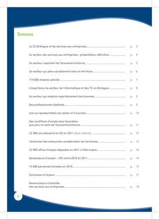 SOMMAIRE
     La CCI Bretagne et les services aux entreprises .........................................................                       p.   3

     Le secteur des services aux entreprises : présentation, déﬁnition ........................                                      p.   4

     Un secteur important de l’économie bretonne ...........................................................                         p.   5

     Un secteur qui pèse variablement selon le territoire ................................................                           p.   6

     119 000 emplois salariés.................................................................................................       p.   7

     L’importance du secteur de l’informatique et des TIC en Bretagne ........................                                       p.   8

     Un secteur qui emploie majoritairement des hommes..............................................                                 p.   9

     Des professionnels diplômés..........................................................................................           p.   9

     Une surreprésentation de cadres et d’ouvriers .........................................................                         p.   10

     Des conditions d’emploi plus favorables
     que pour le reste de l’économie bretonne ..................................................................                     p.   11

     23 300 recrutements en CDI en 2011 (hors intérim) ..................................................                            p.   12

     L’évolution des embauches variable selon les territoires ........................................                               p.   13

     23 900 offres d’emploi déposées en 2011 à Pôle emploi..........................................                                 p.   14

     Demandeurs d’emploi : +5% entre 2010 et 2011........................................................                            p.   14

     15 600 personnes formées en 2010..............................................................................                  p.   15

     Conclusion et enjeux ........................................................................................................   p.   17

     Nomenclature d’activités
     des services aux entreprises..........................................................................................          p.   18


2
 