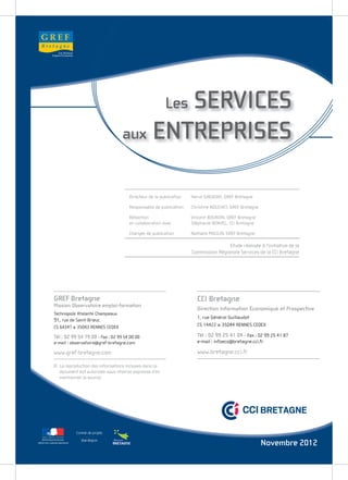 GREF
   Bretagne




                                                           SERVICES   Les
                                                    aux ENTREPRISES


                                                    Directeur de la publication   Hervé GREUGNY, GREF Bretagne

                                                    Responsable de publication    Christine NOUCHET, GREF Bretagne

                                                    Rédaction                     Vincent BOURDIN, GREF Bretagne
                                                    en collaboration avec         Stéphanie BENVEL, CCI Bretagne

                                                    Chargée de publication        Nathalie MOULIN, GREF Bretagne

                                                                                                  Etude réalisée à l’initiative de la
                                                                                  Commission Régionale Services de la CCI Bretagne




              GREF Bretagne                                                         CCI Bretagne
              Mission Observatoire emploi-formation
                                                                                    Direction Information Economique et Prospective
              Technopole Atalante Champeaux
                                                                                    1, rue Général Guillaudot
              91, rue de Saint-Brieuc
              CS 64347 ■ 35043 RENNES CEDEX                                         CS 14422 ■ 35044 RENNES CEDEX

              Tél : 02 99 54 79 00 - Fax : 02 99 54 00 00                           Tél : 02 99 25 41 04 - Fax : 02 99 25 41 87
              e-mail : observatoire@gref-bretagne.com                               e-mail : infoeco@bretagne.cci.fr

              www.gref-bretagne.com                                                 www.bretagne.cci.fr

              © La reproduction des informations incluses dans ce
                document est autorisée sous réserve expresse d’en
                mentionner la source.




                               Contrat de projets

PRÉFET DE LA RÉGION BRETAGNE
                                  Etat-Région
                                                                                                                     Novembre 2012
 