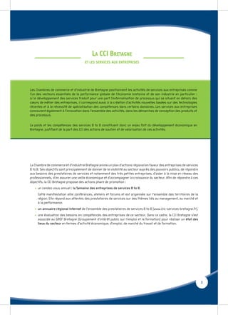 LA CCI BRETAGNE
                                       ET LES SERVICES AUX ENTREPRISES




La Chambre de commerce et d’industrie Bretagne anime un plan d’actions régional en faveur des entreprises de services
B to B. Ses objectifs sont principalement de donner de la visibilité au secteur auprès des pouvoirs publics, de répondre
aux besoins des prestataires de services et notamment des très petites entreprises, d’aider à la mise en réseau des
professionnels, d’en assurer une veille économique et d’accompagner la croissance du secteur. Aﬁn de répondre à ces
objectifs, la CCI Bretagne propose des actions phare de promotion :
   • un rendez-vous annuel : la Semaine des entreprises de services B to B.
     Cette manifestation allie conférences, ateliers et forums et est organisée sur l’ensemble des territoires de la
     région. Elle répond aux attentes des prestataires de services sur des thèmes liés au management, au marché et
     à la performance.
   • un annuaire régional Internet de l’ensemble des prestataires de services B to B (www.clic-services-bretagne.fr).
   • une évaluation des besoins en compétences des entreprises de ce secteur. Dans ce cadre, la CCI Bretagne s’est
     associée au GREF Bretagne (Groupement d’intérêt public sur l’emploi et la formation) pour réaliser un état des
     lieux du secteur en termes d’activité économique, d’emploi, de marché du travail et de formation.




                                                                                                                           3
 