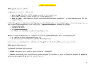 www.coursmix.com
4.1 Les panels de consommateurs

Les panels de consommateurs sont les suivants

   •   panel Secodip : échantillon de 4 700 ménages renouvelés par tiers tous les 6 mois
   •   panel Sofres : échantillon postal de 10 000 foyers soient 23 000 personnes
   •   panel AC Nielsen : panel d’acheteurs de 8000 foyers dont on suit les achats en continu grâce à un scanner à lecture optique dont sont
       équipés les foyers

L'échantillonnage d'un panel est déterminé de façon représentative. Cet échantillon est fixe c'est-à-dire que sa structure n'évolue pas, mais la
population est renouvelée par fraction lors de chaque vague. Les panels consommateurs permettent de déterminer :
    • la mesure des ventes
    • la tendance du marché
    • les comportements d'achat
    • les affinités entre le produit et les media utilisés pour la promotion



A noter que de plus en plus d’instituts ou d’entreprises se constituent un panel sur le web, le réseau Internet permet en effet :
   • de toucher un maximum de personnes à moindre coût
   • de réaliser une étude très rapidement avec des frais de logistique réduits

L’inconvénient est qu’il est d’autant plus difficile de contrôler le profil des individus et la fiabilité des informations récoltées.

4.2 Les panels de distributeurs

Les panels de distributeurs sont les suivants

 Nielsen : 200 points de vente : relevés sur stocks effectués par 150 enquêteurs.

 Intercor : 340 points de vente : relevés effectués tous les 2 mois par 200 enquêteurs. Les panels de distributeurs permettent de mesurer la
présence de la marque ou des produits sur les points de vente.



                                                                                                                                             10
 
