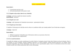 www.coursmix.com
Inconvénient :

   •   le questionnaire doit être court
   •   on ne peut pas présenter de documents visuels

5.1.3.3 Enquête en face-à-face (dans la rue, à domicile)

Avantages : précision et qualité des données recueillies
Inconvénients : coût élevé

5.1.3.4 Enquête sur le web

Avantages : taille importante de l’échantillon Inconvénients : représentativité réduite

5.1.3.5 Enquêtes par observation

L’enquêteur n’interroge pas les individus mais les observe en conditions réelles, par exemple pendant l’acte d’achat dans un magasin.

Avantages : objectivité

Inconvénients :

   •   difficile de segmenter l’échantillon (pas d’informations relatives aux personnes observées)
   •   pas d’explications des comportements

5.1.3.6 Le recueil des données

L’ensemble des résultats est ensuite centralisé par la société d’étude ou l’entreprise menant l’étude afin d’obtenir une base de données. Dans le
cas d’études en CATI (Computer Assisted Telephone Interview) ou CAPI (Computer Assisted Personal Interview), les résultats seront
directement disponibles sous format informatique, mais dans le cas de questionnaires papier, toutes les informations devront être saisies.
Certaines sociétés sont d’ailleurs spécialisées dans la saisie informatique.



                                                                                                                                              14
 