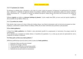 www.coursmix.com
5.1.3.7 L’exploitation des résultats

On distingue les méthodes dites « descriptives » (tris à plat, tris croisés, calculs de moyennes, de dispersion, de significativité) et les méthodes
dites « explicatives » (méthodes de régression linéaire et non-linéaire, méthodes statistique de segmentation, analyse des mesures conjointes,
analyse discriminante etc…). En général, on utilisera les méthodes descriptives, chaque question sera traitée afin de retranscrire les résultats de
manière                                         claire                                          et                                           concise.

Différents logiciels sont dédiés au traitement statistique de données : le plus complet étant SPSS, on trouve aussi des logiciels simplifiés et
plus accessibles tels que Sphinx, Ethnos, etc…

5.1.3.7 La synthèse des résultats

Cette dernière étape consiste en la mise en forme des résultats obtenus, sous forme de présentation orale ou écrite qui sera proposée au client.
Graphiques, commentaires viendront illustrer les tableaux chiffrés afin de rendre l’information plus pertinente et plus percutante.

5.2 Les études qualitatives

L’objectif des études qualitatives est d’étudier le plus précisément possible les comportements et motivations d’un groupe restreint de
consommateurs.
On ne cherchera pas à extrapoler les résultats obtenus à l’ensemble de la population, il n’y a donc pas de notion de représentativité, mais à
comprendre les attitudes et sentiments.

5.2.1 Dans quels cas fait-on une étude qualitative ?

Différentes problématiques peuvent amener à mettre en place des études qualitatives :

   •   Recherche d’idées nouvelles pour le produit
   •   Recherche de message à véhiculer
   •   Test de message publicitaire ou de prototype produit
   •   Connaissance des comportements de consommateurs
   •   Recherche de nouveaux modes de consommation




                                                                                                                                                  15
 