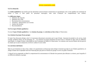 www.coursmix.com
5.2.2 La démarche

Les études qualitatives sont menées par des spécialistes ayant de bonnes connaissances en psychologie et de ce fait capables non seulement de
mettre à l’aise et faire parler les personnes interrogées, mais aussi d’analyser les comportements non verbaux.

Les différentes étapes :
   • Définition des objectifs
   • Définition de la cible
   • Recrutement des consommateurs
   • Animation / administration sur le terrain
   • Analyse des résultats
   • Recommandations

5.2.3 Les types d'études qualitatives

Il existe 3 types d’études qualitatives : les réunions de groupe, les entretiens en face à face et l'observation.

Les réunions de groupe (Focus groups)

Il s’agit d’une discussion dirigée, entre 6 à 8 personnes directement concernées par le sujet d’étude : lancement de produit ou de service, étude
d’image, problème donné, test de packaging, etc… Les réunions de groupe permettent de laisser fuser et rebondir les idées entre les différents
intervenants. Le chargé d’étude a alors plutôt un rôle d’animateur du débat et d’observateur. Les réunions sont souvent filmées afin de pouvoir
les étudier par la suite et retranscrire à la fois le verbal et le non-verbal.

Les entretiens individuels

Dans le cas d’entretiens en face à face, même si le questionnaire est beaucoup moins dirigé et structuré que dans le cas d’études quantitatives, le
chargé d’études devra cependant intervenir beaucoup plus que pour les réunions de groupe et suivre un guide d’entretien.

L’objectif est de comprendre en détail le comportement du consommateur et d’aborder des questions plus délicates ou intimes, pour lesquelles il
est difficile de débattre en groupe.



                                                                                                                                                16
 
