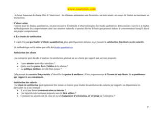 www.coursmix.com
On laisse beaucoup de champ libre à l’interviewé : les réponses spontanées sont favorisées, on reste neutre, on essaye de limiter au maximum les
interactions.

L’observation
Comme pour les études quantitatives, on peut recourir à la méthode d’observation pour les études qualitatives. Elle consiste à suivre et à étudier
méthodiquement les comportements dans une situation naturelle et permet d'éviter le biais que pourrait induire le consommateur lorsqu'il décrit
son propre comportement.

6. Les études de satisfaction

Il s’agit d’un cas particulier d’études quantitatives, plus spécifiquement utilisées pour mesurer la satisfaction des clients ou des salariés.

La méthodologie est la même que celle des études quantitatives.

Satisfaction des clients

Une entreprise peut décider d’analyser la satisfaction générale de ses clients par rapport aux services proposés :

   •   Leurs attentes sont-elles satisfaites ?
   •   Quels sont les points forts / faibles de la relation ?
   •   La politique tarifaire est-elle bien perçue ?

Cela permet de recentrer les priorités, d’identifier les points à améliorer, d’être en permanence à l’écoute de ses clients, de se positionner
par rapport à ses concurrents.

Satisfaction des salariés
Une étude de satisfaction peut également être menée en interne pour étudier la satisfaction des salariés par rapport à un département en
particulier ou à une stratégie :
    • Y a-t-il une bonne communication en interne ?
    • Les logiciels informatiques proposés sont-ils bien utilisés ?
    • Comment les salariés ont-ils vécu tel ou tel changement d’orientation, de stratégie de l’entreprise ?




                                                                                                                                                 17
 