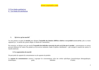 www.coursmix.com
5.2 Les études qualitatives
6. Les études de satisfaction




   1.      Qu'est-ce qu'un marché?

Au sens premier on parle de marché pour désigner l’ensemble des données chiffrées relatives à un produit ou un service, plus ou moins
segmenté (ex : le marché des yaourts allégés, le marché de l’automobile).

Par extension, on désigne aussi par marché l’ensemble des individus concernés de près ou de loin par le produit : consommateurs ou acteurs
pouvant influencer les ventes d’un produit ou d’un service (acheteurs, leader d’opinion, distributeurs…) par exemple le marché des seniors, le
marché américain.

        1.1 La segmentation du marché

On peut parler de segments de consommateurs ou de segments de produits.

Le segment de consommateurs consiste à regrouper les consommateurs selon des critères spécifiques (caractéristiques démographiques,
économiques,                     goûts,                       habitudes                          d’achat).


                                                                                                                                            2
 