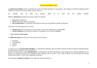 www.coursmix.com
Le segment par produits consiste à segmenter les ventes d’un produit générique en sous-groupes : par exemple, le marché des laitages peut être
subdivisé en yaourts, lait, boissons lactées, desserts lactés etc.

Les        marchés      sont     de      taille    très     diverses      allant   de      la     niche    aux    très    grands      marchés.

Différents indicateurs permettent de mesurer la taille d’un marché :

      •   NA(nombre d’acheteurs),
      •   QA/NA (quantités achetées par acheteur)
      •   taux de pénétration (% d’acheteurs ayant acheté au moins une fois pendant la période de référence)

La structure d’un marché peut être très variée :

      •   marché ouvert (il est facile pour un nouvel acteur d’y entrer) par opposition au marché fermé,
      •   marché fragmenté (de nombreuses marques se le partagent) ou au contraire concentré

      1.2 Le cycle de vie du marché

Les différentes phases du cycle de vie d'un marché sont les suivantes :

      •   lancement
      •   développement
      •   maturité
      •   déclin

Ce cycle de vie n’est pas forcément homogène : un marché peut redémarrer après une phase de déclin par effet de mode, de repositionnement,
de modernisation, d’impact d’un autre marché etc.
En effet, les marchés sont souvent interdépendants : actuellement le marché de l’automobile et celui du pétrole par exemple (cependant, avec le
déclin de la production de pétrole d'ici quelques dizaines d'années, cela va évoluer et cela a déjà commencé avec le lancement des moteurs
hybrides pour rendre la voiture moins dépendante du pétrole).

Voici quelques exemples de marchés et leurs degrés de maturités respectives :


                                                                                                                                             3
 