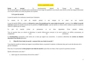 www.coursmix.com
Image         de         marque         :        Le          positionnement      dépend         de        l'image        de       marque.
Sur un marché donné, une entreprise peut se positionner sur une image très qualitative avec des prix assez élevés ou bien une image de discounter
avec des prix faibles avec moins de garantie sur la qualité.

          1.4 La part de marché

La part de marché est un indicateur essentiel pour l'entreprise.

La        mesure        de    la      part      de    marché      permet    à        une     marque   de    se     situer     sur       son   marché.

La part de marché (PDM) se calcule en divisant les ventes d’un produit par les ventes totales du marché : attention à bien définir le marché
concerné (segment du marché concerné par les produit) et l’unité de mesure : part de marché en volume (unités vendues) ou part de marché en
valeur (CA généré par les ventes).

La        part     de        marché          évolue   en       permanence       et     est    donc    dépendante      d’une         période   donnée.

Tout est question dans ces calculs de déterminer le marché effectivement concerné et de savoir analyser ses chiffres correctement, en
comparaison                          avec                          les                         concurrents.

Le benchmarking correspond à cette notion de se situer par rapport aux concurrents : il consiste à déterminer des normes ou données
moyennes d’un marché particulier.

     2.      Objectifs d'une étude de marché : comment faire une étude de marché ?

Toute étude de marché est réalisée par rapport à un problème donné, un potentiel à exploiter, et détermine donc par la suite des décisions de la
part de l’entreprise.

Pour cela, il est primordial de bien préparer une étude de marché et pour faire son étude, il faut se poser les questions suivantes :

Quelles informations sont utiles ?

     •    Quels types de consommateurs doivent être sondés ?


                                                                                                                                                    5
 