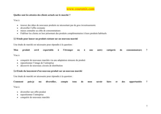 www.coursmix.com
Quelles sont les attentes des clients actuels sur le marché ?

Vise à

   •     trouver des idées de nouveaux produits ne nécessitant pas de gros investissements
   •     diversifier l’offre existante
   •     mieux connaître sa cible de consommateurs
   •     Fidéliser les clients en leur présentant des produits complémentaires à leurs produits habituels

2.3 Etude pour lancer un produit existant sur un nouveau marché

Une étude de marché est nécessaire pour répondre à la question :

Mon        produit      est-il    exportable        à    l’étranger      ou        à    une   autre         catégorie        de     consommateurs    ?

Vise à

   •     conquérir de nouveaux marchés via une adaptation mineure du produit
   •     repositionner l’image de l’entreprise
   •     découvrir de nouveaux circuits de distribution

2.4 Etude du lancement d'un nouveau produit sur un nouveau marché

Une étude de marché est nécessaire pour répondre à la question :

Comment         puis-je      me      diversifier,       compte    tenu        de       mon    savoir        faire       et    des     opportunités   ?

Vise à

   •     diversifier son offre produit
   •     repositionner l’entreprise
   •     conquérir de nouveaux marchés


                                                                                                                                                     7
 