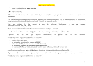 www.coursmix.com
   •   donner à son entreprise une image innovante

3. Les études sectorielles

Celles-ci permettent de mieux connaître un secteur d’activité, ses acteurs, sa dimension, son potentiel, ses consommateurs, au niveau national ou
international.

Elles sont en général réalisées par des instituts d’études et vendues telles quelles aux entreprises. Elles ne sont pas spécifiques aux besoins d’une
entreprise mais souhaitent répondre aux interrogations de l’ensemble des acteurs du marché.

Elles   sont     réalisées     le    plus      souvent     à     partir    de     recherches      d’information       et        non     par    sondage.
Par exemple : Eurostaf, Idate, MSI, Coface

Divers organismes permettent également de collecter des informations spécifiques à un marché :

Les informations recueillies sont fiables et objectives, en donnant une vision globale de la dimension d’un marché.

Cependant,       elles       ne    sont      pas      toujours      opérationnelles       et     peuvent       être        un         peu     anciennes.

Voici d'autres sources importantes d'information sur un marché :

   •   la presse, l'argus de la Presse
   •   les informations professionnelles émanant du MEDEF,
   •   Informations des CCI (chambres de commerce et de l’industrie),
   •   les informations financières des entreprises (rapports annuels etc.),
   •   les annonces officielles des sociétés (création de sociétés, actions en bourses, créations de marques etc.)

Les informations recueillies sont fiables et objectives, en donnant une vision globale de la dimension d’un marché.

Cependant,       elles       ne    sont      pas      toujours      opérationnelles       et     peuvent       être        un         peu     anciennes.

Voici d'autres sources importantes d'information sur un marché :



                                                                                                                                                      8
 