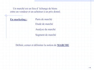 Un marché est un lieu d ’échange de biens
entre un vendeur et un acheteur à un prix donné.
En marketing : Parts de marché
Etude de marché
Analyse du marché
Segment de marché
Définir, cerner et délimiter la notion de MARCHE
 