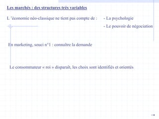 Les marchés : des structures très variables
L ’économie néo-classique ne tient pas compte de : - La psychologie
- Le pouvoir de négociation
En marketing, souci n°1 : connaître la demande
Le consommateur « roi » disparaît, les choix sont identifiés et orientés
 