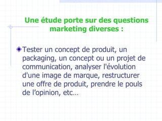 Une étude porte sur des questions
marketing diverses :
Tester un concept de produit, un
packaging, un concept ou un projet de
communication, analyser l'évolution
d'une image de marque, restructurer
une offre de produit, prendre le pouls
de l’opinion, etc…
 