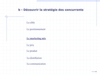 b - Découvrir la stratégie des concurrents
La cible
Le positionnement
Le prix
Le produit
La distribution
La communication
Le marketing mix
 