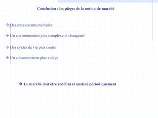 Conclusion : les pièges de la notion de marché
 Des intervenants multiples
 Un environnement plus complexe et changeant
 Des cycles de vie plus courts
 Un consommateur plus volage
 Le marché doit être redéfini et analysé périodiquement
 