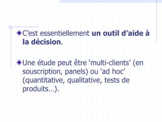 C’est essentiellement un outil d’aide à
la décision.
Une étude peut être ‘multi-clients’ (en
souscription, panels) ou ‘ad hoc’
(quantitative, qualitative, tests de
produits…).
 