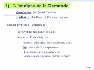Quantitative : Qui, Quand, Combien
Qualitative : Qui, Quoi, Où, Comment, Pourquoi
Cela doit permettre à l ’entreprise de :
- découvrir des besoins non satisfaits
- déterminer le marketing mix :
Produit : composition, conditionnement, forme
Prix : crédit, facilités de paiement
Distribution : canaux, merchandising
Communication : messages, médias, supports
1) L ’analyse de la Demande
 