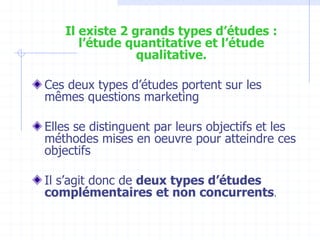 Il existe 2 grands types d’études :
l’étude quantitative et l’étude
qualitative.
Ces deux types d’études portent sur les
mêmes questions marketing
Elles se distinguent par leurs objectifs et les
méthodes mises en oeuvre pour atteindre ces
objectifs
Il s’agit donc de deux types d’études
complémentaires et non concurrents.
 